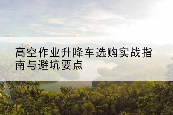 象州升降车怎么选-高空作业升降车选购实战指南与避坑要点