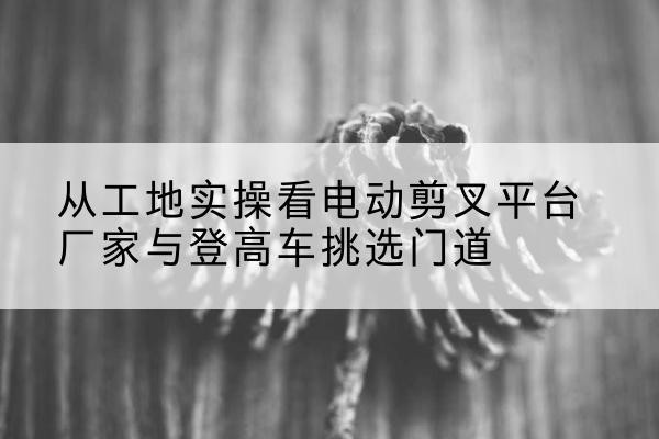 象州电动剪叉升降平台厂家-从工地实操看电动剪叉平台厂家与登高车挑选门道
