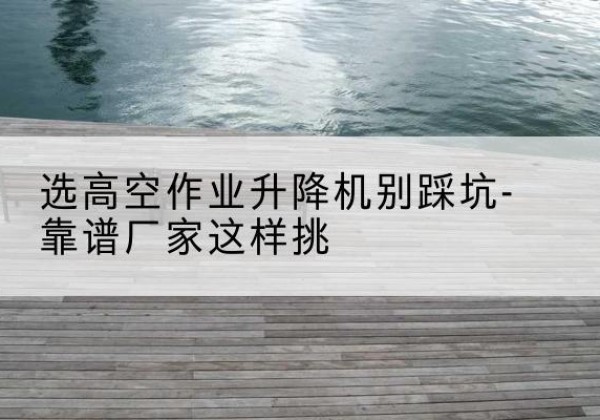 象州剪叉式升降机厂家-选高空作业升降机别踩坑-靠谱厂家这样挑