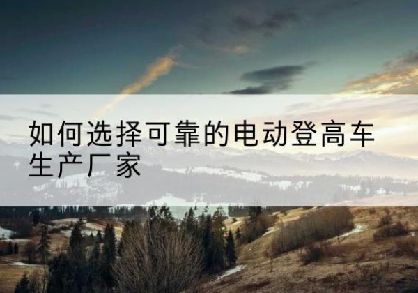 象州电动登高车厂家-如何选择可靠的电动登高车生产厂家