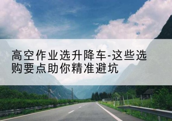 象州升降车厂家-高空作业选升降车-这些选购要点助你*避坑