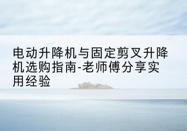 象州电动升降机怎么选-电动升降机与固定剪叉升降机选购指南-老师傅分享实用经验