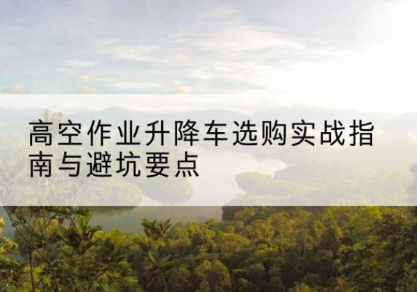 象州升降车怎么选-高空作业升降车选购实战指南与避坑要点