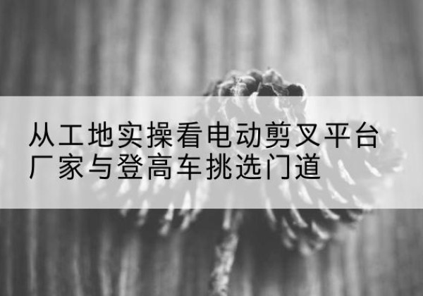 象州电动剪叉升降平台厂家-从工地实操看电动剪叉平台厂家与登高车挑选门道